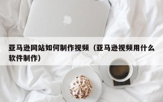 新乡亚马逊网站如何制作视频（亚马逊视频用什么软件制作）