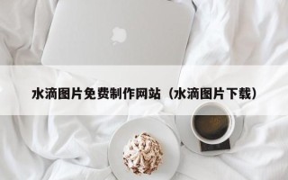 新乡水滴图片免费制作网站（水滴图片下载）