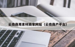 新乡云南商用素材商家网站（云南商户平台）